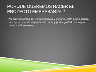 PORQUE QUEREMOS HACER EL
PROYECTO EMPRESARIAL?
Por que queremos ser independientes y ganar nuestro propio dinero
para poder vivir sin depender de nadie y poder gastarlo en lo que
queramos libremente
 
