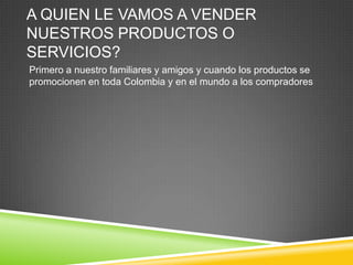 A QUIEN LE VAMOS A VENDER
NUESTROS PRODUCTOS O
SERVICIOS?
Primero a nuestro familiares y amigos y cuando los productos se
promocionen en toda Colombia y en el mundo a los compradores
 