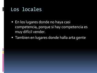 Los locales

 En los lugares donde no haya casi
  competencia, porque si hay competencia es
  muy difícil vender.
 Tambien en lugares donde halla arta gente
 