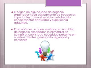    El origen de alguna idea de negocio
    exportador nace básicamente de tres puntos
    importantes como el servicio mal ofrecido,
    conocimientos adquiridos y experiencia
    adquirida.

   Para obtener un buen resultado en una idea
    de negocio exportador, lo primordial en
    cumplir es cubrir toda necesidad presente en
    nuestros clientes, generando seguridad y
    confianza
 