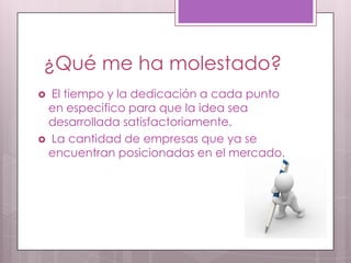 ¿Qué me ha molestado?
 El tiempo y la dedicación a cada punto
 en especifico para que la idea sea
 desarrollada satisfactoriamente.
 La cantidad de empresas que ya se
 encuentran posicionadas en el mercado.
 