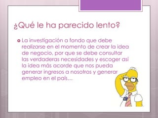 ¿Qué le ha parecido lento?
 La  investigación a fondo que debe
  realizarse en el momento de crear la idea
  de negocio, por que se debe consultar
  las verdaderas necesidades y escoger así
  la idea más acorde que nos pueda
  generar ingresos a nosotros y generar
  empleo en el país…
 
