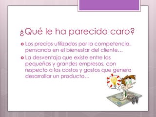¿Qué le ha parecido caro?
 Los precios utilizados por la competencia,
  pensando en el bienestar del cliente…
 La desventaja que existe entre las
  pequeñas y grandes empresas, con
  respecto a los costos y gastos que genera
  desarrollar un producto…
 