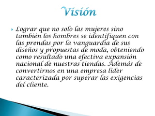  Lograr que no solo las mujeres sino
también los hombres se identifiquen con
las prendas por la vanguardia de sus
diseños y propuestas de moda, obteniendo
como resultado una efectiva expansión
nacional de nuestras tiendas. Además de
convertirnos en una empresa líder
caracterizada por superar las exigencias
del cliente.
 