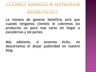 La manera de generar beneficio será que
cuando tengamos clientes le cobremos los
productos un poco mas caros sin llegar a
excedernos y los portes.
Más adelante, si tenemos éxito, no
descartamos el alojar publicidad en nuestro
blog.

 