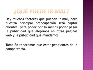 Hay muchos factores que pueden ir mal, pero
nuestra principal preocupación será captar
clientes, para poder por lo menos poder pagar
la publicidad que alojemos en otras páginas
web y la publicidad que mandemos.
También tendremos que estar pendientes de la
competencia.

 