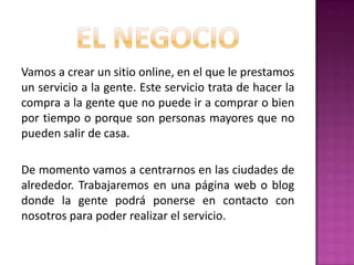 Vamos a crear un sitio online, en el que le prestamos
un servicio a la gente. Este servicio trata de hacer la
compra a la gente que no puede ir a comprar o bien
por tiempo o porque son personas mayores que no
pueden salir de casa.
De momento vamos a centrarnos en las ciudades de
alrededor. Trabajaremos en una página web o blog
donde la gente podrá ponerse en contacto con
nosotros para poder realizar el servicio.

 