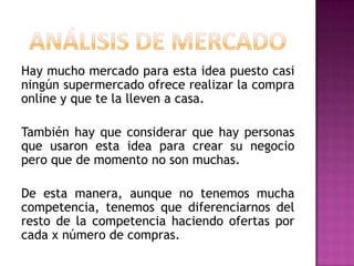 Hay mucho mercado para esta idea puesto casi
ningún supermercado ofrece realizar la compra
online y que te la lleven a casa.
También hay que considerar que hay personas
que usaron esta idea para crear su negocio
pero que de momento no son muchas.

De esta manera, aunque no tenemos mucha
competencia, tenemos que diferenciarnos del
resto de la competencia haciendo ofertas por
cada x número de compras.

 