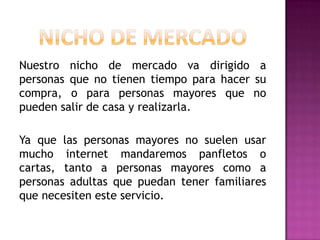 Nuestro nicho de mercado va dirigido a
personas que no tienen tiempo para hacer su
compra, o para personas mayores que no
pueden salir de casa y realizarla.
Ya que las personas mayores no suelen usar
mucho internet mandaremos panfletos o
cartas, tanto a personas mayores como a
personas adultas que puedan tener familiares
que necesiten este servicio.

 