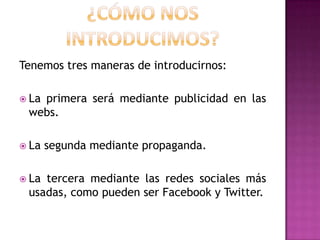 Tenemos tres maneras de introducirnos:
 La

primera será mediante publicidad en las
webs.

 La
 La

segunda mediante propaganda.

tercera mediante las redes sociales más
usadas, como pueden ser Facebook y Twitter.

 