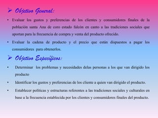  Objetivo General:
• Evaluar los gustos y preferencias de los clientes y consumidores finales de la
población santa Ana de coro estado falcón en canto a las tradiciones sociales que
aportan para la frecuencia de compra y venta del producto ofrecido.
• Evaluar la cadena de producto y el precio que están dispuestos a pagar los
consumidores para obtenerlos.
 Objetivo Específicos:
• Determinar los problemas y necesidades delas personas a los que van dirigido los
producto
• Identificar los gustos y preferencias de los cliente a quien van dirigido el producto.
• Establecer políticas y estructuras referentes a las tradiciones sociales y culturales en
base a la frecuencia establecida por los clientes y consumidores finales del producto.
 