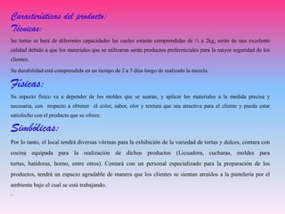 Características del producto:
Técnicas:
las tortas se hará de diferentes capacidades las cueles estarán comprendidas de ½ a 2kg, serán de una excelente
calidad debido a que los materiales que se utilizaran serán productos preferenciales para la mayor seguridad de los
clientes.
Su durabilidad está comprendida en un tiempo de 2 a 3 días luego de realizada la mezcla.
Físicas:
Su aspecto físico va a depender de los moldes que se usaran, y aplicar los materiales a la medida precisa y
necesaria, con respecto a obtener el color, sabor, olor y textura que sea atractiva para el cliente y pueda estar
satisfecho con el producto que se ofrece.
Simbólicas:
Por lo tanto, el local tendrá diversas vitrinas para la exhibición de la variedad de tortas y dulces, contara con
cocina equipada para la realización de dichos productos (Licuadora, cucharas, moldes para
tortas, batidoras, horno, entre otros). Contará con un personal especializado para la preparación de los
productos, tendrá un espacio agradable de manera que los clientes se sientan atraídos a la pastelería por el
ambiente bajo el cual se está trabajando.
.
 