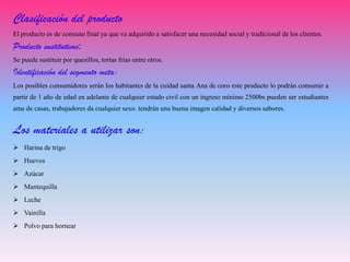 Clasificación del producto
El producto es de consuno final ya que va adquirido a satisfacer una necesidad social y tradicional de los clientes.
Producto sustitutivos:
Se puede sustituir por quesillos, tortas frías entre otros.
Identificación del segmento meta:
Los posibles consumidores serán los habitantes de la cuidad santa Ana de coro este producto lo podrán consumir a
partir de 1 año de edad en adelante de cualquier estado civil con un ingreso mínimo 2500bs pueden ser estudiantes
ama de casas, trabajadores da cualquier sexo. tendrán una buena imagen calidad y diversos sabores.
Los materiales a utilizar son:
 Harina de trigo
 Huevos
 Azúcar
 Mantequilla
 Leche
 Vainilla
 Polvo para hornear
 