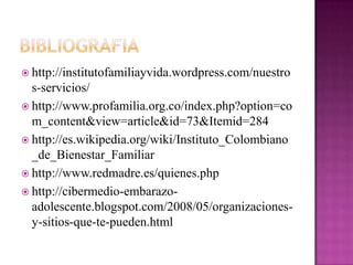  http://institutofamiliayvida.wordpress.com/nuestro
s-servicios/
 http://www.profamilia.org.co/index.php?option=co
m_content&view=article&id=73&Itemid=284
 http://es.wikipedia.org/wiki/Instituto_Colombiano
_de_Bienestar_Familiar
 http://www.redmadre.es/quienes.php
 http://cibermedio-embarazo-
adolescente.blogspot.com/2008/05/organizaciones-
y-sitios-que-te-pueden.html
 
