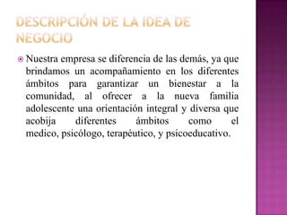  Nuestra empresa se diferencia de las demás, ya que
brindamos un acompañamiento en los diferentes
ámbitos para garantizar un bienestar a la
comunidad, al ofrecer a la nueva familia
adolescente una orientación integral y diversa que
acobija diferentes ámbitos como el
medico, psicólogo, terapéutico, y psicoeducativo.
 