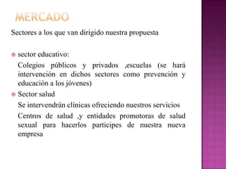 Sectores a los que van dirigido nuestra propuesta
 sector educativo:
Colegios públicos y privados ,escuelas (se hará
intervención en dichos sectores como prevención y
educación a los jóvenes)
 Sector salud
Se intervendrán clínicas ofreciendo nuestros servicios
Centros de salud ,y entidades promotoras de salud
sexual para hacerlos participes de nuestra nueva
empresa
 