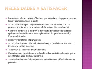  Presentaran talleres psicoprofilacticos que incentiven el apego de padres e
hijos y preparación para el parto
 Acompañamiento psicológico con diferentes herramientas, con una
persona especializada en sexología, de la problemática adolescente
 Controles médicos a la madre y al bebe para garantizar un desarrollo
optimo mediante diferentes estrategias como: Ecografía trimestral y
Examen de fluidos
 Promover campañas de prevención
 Acompañamiento en el área de fonoaudiología para brindar secciones de
terapias de habla y audición
 Talleres de estimulación temprana motriz
 Capacitaciones para informa a la familia sobre nutrición adecuada que se
debe tener en cada etapa de desarrollo
 Acompañamiento de fisioterapéuticos para diferentes dificultades que se
presenten
 