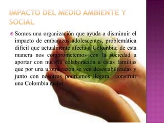  Somos una organización que ayuda a disminuir el
impacto de embarazos adolescentes, problemática
difícil que actualmente afecta a Colombia; de esta
manera nos comprometemos con la sociedad a
aportar con nuestra colaboración a estas familias
que por una u otra razón se ven desestabilizadas y
junto con nosotros podríamos llegara construir
una Colombia mejor
 