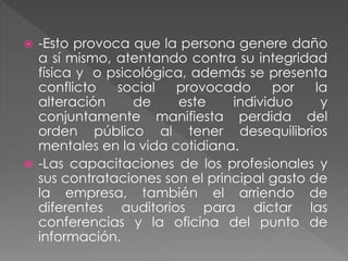  -Esto provoca que la persona genere daño 
a sí mismo, atentando contra su integridad 
física y o psicológica, además se presenta 
conflicto social provocado por la 
alteración de este individuo y 
conjuntamente manifiesta perdida del 
orden público al tener desequilibrios 
mentales en la vida cotidiana. 
 -Las capacitaciones de los profesionales y 
sus contrataciones son el principal gasto de 
la empresa, también el arriendo de 
diferentes auditorios para dictar las 
conferencias y la oficina del punto de 
información. 
 