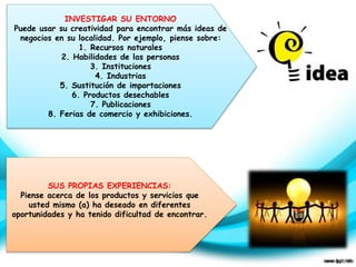 INVESTIGAR SU ENTORNO 
Puede usar su creatividad para encontrar más ideas de 
negocios en su localidad. Por ejemplo, piense sobre: 
1. Recursos naturales 
2. Habilidades de las personas 
3. Instituciones 
4. Industrias 
5. Sustitución de importaciones 
6. Productos desechables 
7. Publicaciones 
8. Ferias de comercio y exhibiciones. 
SUS PROPIAS EXPERIENCIAS: 
Piense acerca de los productos y servicios que 
usted mismo (a) ha deseado en diferentes 
oportunidades y ha tenido dificultad de encontrar. 
 