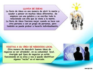 LLUVIA DE IDEAS 
La lluvia de ideas es una manera de abrir la mente y 
ayudar a pensar en muchas ideas diferentes. Se 
empieza con una palabra y se escribe todo lo 
relacionado con ella que se viene a la mente. 
La lluvia de ideas funciona mejor cuando se hace con 
otra persona o con un grupo de personas, pero 
también se puede probar a hacerlo individualmente. 
VISITAS A SU ÁREA DE NEGOCIOS LOCAL 
Otra manera de descubrir buenas ideas de 
negocios es ver alrededor, en su comunidad local. 
Averigüe qué tipos de negocios ya están 
funcionando en su área y vea si puede identificar 
algunos “vacíos” en el mercado. 
 