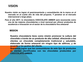 VISION
Nuestra visión es lograr el posicionamiento y consolidación de la marca en el
mercado en el cuarto año de vida del proyecto. Y penetrar en el mercado
internacional a largo plazo.
Para el año 2017, la chocolatería CIOCCOLATO AMBER será reconocida como
una de las mejores chocolaterías a nivel nacional por ofrecer productos de
excelencia e innovación en el sector de la chocolatería fina artesanal
MISION
Nuestra chocolatería tiene como misión promover la cultura del
chocolate a través de un producto de alta calidad, ofreciendo a los
clientes un chocolate completamente tradicional y saludable,
elaborado de forma artesanal sin ningún tipo de aditivos, y de
acuerdo a los gustos del cliente.
Queremos lograr que los consumidores de este tipo de productos
se sientan identificados con los chocolates producidos por
CIOCCOLATO AMBER.
 