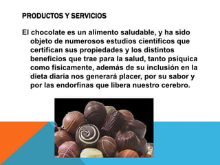 PRODUCTOS Y SERVICIOS
El chocolate es un alimento saludable, y ha sido
objeto de numerosos estudios científicos que
certifican sus propiedades y los distintos
beneficios que trae para la salud, tanto psíquica
como físicamente, además de su inclusión en la
dieta diaria nos generará placer, por su sabor y
por las endorfinas que libera nuestro cerebro.
 