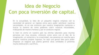 Idea de Negocio
Con poca inversión de capital.
En la actualidad, la idea de un pequeño negocio empieza con la
necesidad de generar un ingreso extra para poder satisfacer nuestras
necesidades, es en ese entonces que nuestra imaginación comienza a
buscar la manera de como podemos cubrir nuestras necesidades,
trabajando de manera honesta y por el conducto regular.
Si bien es cierto en nuestro país las ofertas laborales para muchas
personas son muy escazas, entonces como seres con el don de la
imaginación, el raciocinio y la creatividad, nos ponemos en marcha para
generar nuestros propios ingresos, he aquí una genial idea para poder
empezar un negocio que podría generar altas utilidades si ponemos
mucha dedicación y sacrificio.
 