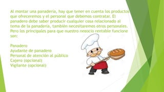 Al montar una panadería, hay que tener en cuenta los productos
que ofreceremos y el personal que debemos contratar. El
panadero debe saber producir cualquier cosa relacionado al
tema de la panadería, también necesitaremos otros personales.
Pero los principales para que nuestro negocio rentable funcione
son:
Panadero
Ayudante de panadero
Personal de atención al público
Cajero (opcional)
Vigilante (opcional)
 