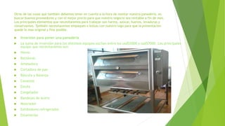 Otras de las cosas que también debemos tener en cuenta a la hora de montar nuestra panadería, es
buscar buenos proveedores y con el mejor precio para que nuestro negocio sea rentable a fin de mes.
Los principales elementos que necesitaremos para trabajar son harina, azúcar, huevos, levaduras y
conservantes. También necesitaremos empaques o bolsas con nuestro logo para que la presentación
quede lo mas original y fina posible.
 Inversión para poner una panadería
 La suma de inversión para los distintos equipos oscilan entre los usd$5000 y usd$7000. Los principales
equipo que necesitaremos son:
 Horno
 Batidoras
 Amasadora
 Cortadora de pan
 Báscula y Balanza
 Canastos
 Estufa
 Congelador
 Bandejas de acero
 Mostrador
 Exhibidores refrigerados
 Estanterías
 