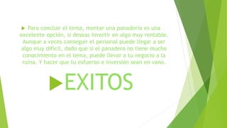  Para concluir el tema, montar una panadería es una
excelente opción, si deseas invertir en algo muy rentable.
Aunque a veces conseguir el personal puede llegar a ser
algo muy difícil, dado que si el panadero no tiene mucho
conocimiento en el tema, puede llevar a tu negocio a la
ruina. Y hacer que tu esfuerzo e inversión sean en vano.
EXITOS
 