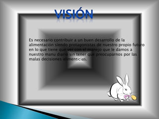 Es necesario contribuir a un buen desarrollo de la
alimentación siendo protagonistas de nuestro propio futuro
en lo que tiene que ver con el manejo que le damos a
nuestro manu diario sin tener que preocuparnos por las
malas decisiones alimenticias.
 