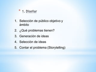 *
1. Selección de público objetivo y
ámbito
2. ¿Qué problemas tienen?
3. Generación de ideas
4. Selección de ideas
5. Contar el problema (Storytelling)
 
