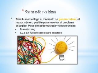 *
5. Abre tu mente llega el momento de generar ideas, el
mayor número posible para resolver el problema
escogido. Para ello podemos usar varias técnicas:
• Brainstorming
• 6,3,5 En nuestro caso estará adaptado
 