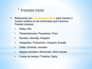 1. Elaboración de un prototipo inicial para mostrar a
nuestro público en las entrevistas que haremos.
Pueden utizarse:
• Webs: Wix
• Presentaciones: Powertoon, Prezi
• Murales: Genially, Glogster
• Infografías: Picktochart, Infogram, Easelly
• Vídeo: Animoto, wevideo
• Mapas mentales: Mindmodo, Mind meister
• Líneas de tiempo: Timeline, Dipity
*
 