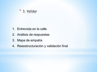 *
1. Entrevista en la calle
2. Análisis de respuestas
3. Mapa de empatía
4. Reeestructuración y validación final
 