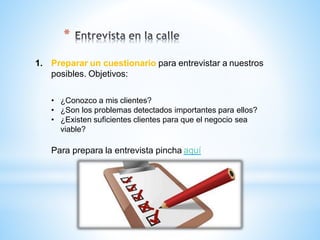 1. Preparar un cuestionario para entrevistar a nuestros
posibles. Objetivos:
• ¿Conozco a mis clientes?
• ¿Son los problemas detectados importantes para ellos?
• ¿Existen suficientes clientes para que el negocio sea
viable?
Para prepara la entrevista pincha aquí
*
 