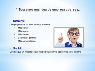 *
• Diferente:
Que proporcione un valor añadido al cliente
• Más barato
• Más rápido
• Más cómodo
• Con mayor garantía
• Más personalizado
• Social:
Que busque un impacto social, medioambiental y/o económico en el entorno
 