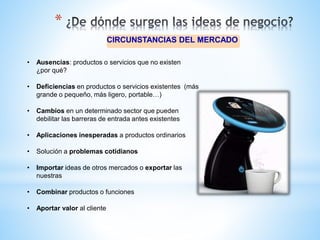 CIRCUNSTANCIAS DEL MERCADO
*
• Ausencias: productos o servicios que no existen
¿por qué?
• Deficiencias en productos o servicios existentes (más
grande o pequeño, más ligero, portable…)
• Cambios en un determinado sector que pueden
debilitar las barreras de entrada antes existentes
• Aplicaciones inesperadas a productos ordinarios
• Solución a problemas cotidianos
• Importar ideas de otros mercados o exportar las
nuestras
• Combinar productos o funciones
• Aportar valor al cliente
 