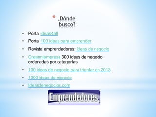 *
• Portal ideas4all
• Portal 100 ideas para emprender
• Revista emprendedores: Ideas de negocio
• Crearmiempresa 300 ideas de negocio
ordenadas por categorías
• 100 ideas de negocio para triunfar en 2013
• 1000 ideas de negocio
• Ideasdenegocios.com
 