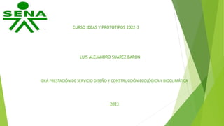 CURSO IDEAS Y PROTOTIPOS 2022-3
LUIS ALEJANDRO SUÁREZ BARÓN
IDEA PRESTACIÓN DE SERVICIO DISEÑO Y CONSTRUCCIÓN ECOLÓGICA Y BIOCLIMÁTICA
2023
 
