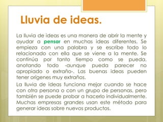 Lluvia de ideas.
La lluvia de ideas es una manera de abrir la mente y
ayudar a pensar en muchas ideas diferentes. Se
empieza con una palabra y se escribe todo lo
relacionado con ella que se viene a la mente. Se
continúa por tanto tiempo como se pueda,
anotando todo -aunque pueda parecer no
apropiado o extraño-. Las buenas ideas pueden
tener orígenes muy extraños.
La lluvia de ideas funciona mejor cuando se hace
con otra persona o con un grupo de personas, pero
también se puede probar a hacerlo individualmente.
Muchas empresas grandes usan este método para
generar ideas sobre nuevos productos.
 
