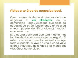 Visitas a su área de negocios local.
Otra manera de descubrir buenas ideas de
negocios es ver alrededor, en su
comunidad local. Averigüe qué tipos de
negocios ya están funcionando en su área
y vea si puede identificar algunos “vacíos”
en el mercado.
Esta es una actividad que será mucho más
fácil realizarla con un socio/a o amigo/a. Si
usted vive en un pueblo pequeño incluya
todo el pueblo. Si vive en una ciudad visite
el área industrial, las zonas de los mercados
y las áreas comerciales.
 
