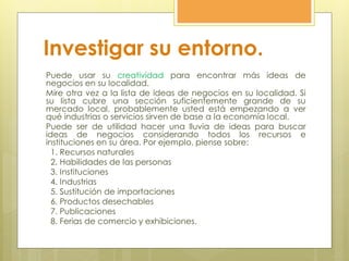 Investigar su entorno.
Puede usar su creatividad para encontrar más ideas de
negocios en su localidad.
Mire otra vez a la lista de ideas de negocios en su localidad. Si
su lista cubre una sección suficientemente grande de su
mercado local, probablemente usted está empezando a ver
qué industrias o servicios sirven de base a la economía local.
Puede ser de utilidad hacer una lluvia de ideas para buscar
ideas de negocios considerando todos los recursos e
instituciones en su área. Por ejemplo, piense sobre:
1. Recursos naturales
2. Habilidades de las personas
3. Instituciones
4. Industrias
5. Sustitución de importaciones
6. Productos desechables
7. Publicaciones
8. Ferias de comercio y exhibiciones.
 