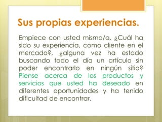 Sus propias experiencias.
Empiece con usted mismo/a. ¿Cuál ha
sido su experiencia, como cliente en el
mercado?, ¿alguna vez ha estado
buscando todo el día un artículo sin
poder encontrarlo en ningún sitio?
Piense acerca de los productos y
servicios que usted ha deseado en
diferentes oportunidades y ha tenido
dificultad de encontrar.
 