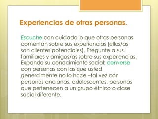 Experiencias de otras personas.
Escuche con cuidado lo que otras personas
comentan sobre sus experiencias (ellos/as
son clientes potenciales). Pregunte a sus
familiares y amigos/as sobre sus experiencias.
Expanda su conocimiento social: converse
con personas con las que usted
generalmente no lo hace –tal vez con
personas ancianas, adolescentes, personas
que pertenecen a un grupo étnico o clase
social diferente.
 