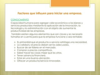 CONOCIMIENTO
Capacidad humana para agregar valor económico a los bienes y
servicios producidos mediante la aplicación de la innovación, la
tecnología y la administración con el objeto de aumentar la
productividad de las empresas.
También existen algunos elementos que son claves y es necesario
tomarlos en cuenta para que la empresa funcione o sea rentable:
 Es primordial que el producto o servicio satisfaga una necesidad.
 La calidad y el precio deben ser los adecuados.
 Buscar de ser líderes en el mercado.
 Comprar a precios competitivos.
 Saber hacer las cosas mejor que los otros.
 Tener solvencia financiera.
 Estar en una buena ubicación.
 Ofrecer un producto/servicio innovador.
Factores que influyen para iniciar una empresa.
 