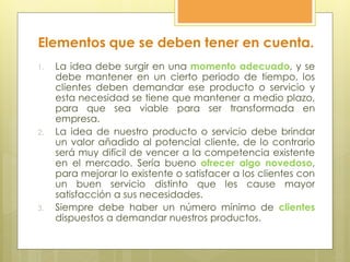 Elementos que se deben tener en cuenta.
1. La idea debe surgir en una momento adecuado, y se
debe mantener en un cierto periodo de tiempo, los
clientes deben demandar ese producto o servicio y
esta necesidad se tiene que mantener a medio plazo,
para que sea viable para ser transformada en
empresa.
2. La idea de nuestro producto o servicio debe brindar
un valor añadido al potencial cliente, de lo contrario
será muy difícil de vencer a la competencia existente
en el mercado. Sería bueno ofrecer algo novedoso,
para mejorar lo existente o satisfacer a los clientes con
un buen servicio distinto que les cause mayor
satisfacción a sus necesidades.
3. Siempre debe haber un número mínimo de clientes
dispuestos a demandar nuestros productos.
 