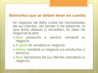 Elementos que se deben tener en cuenta.
Un negocio de éxito cubre las necesidades
de sus clientes. Les brinda a las personas, lo
que estas desean o necesitan. Su idea de
negocios le dirá:
 Qué producto o servicio venderá su
negocio.
 A quién le venderá su negocio.
 Cómo venderá su negocio sus productos o
servicios.
 Qué necesidad de sus clientes atenderá su
negocio.
 