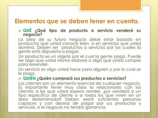  QUÉ ¿Qué tipo de producto o servicio venderá su
negocio?
La idea de su futuro negocio debe estar basada en
productos que usted conoce bien, o en servicios que usted
domina. Deben ser productos o servicios por los cuales la
gente está dispuesta a pagar.
Un producto es un objeto por el cual la gente paga. Puede
ser algo que usted mismo elabore o algo que usted compre
para revender.
Un servicio es algo usted hace para alguien y por lo cual se
le paga.
 QUIÉN ¿Quién comprará sus productos o servicios?
Los clientes son un elemento esencial de cualquier negocio.
Es importante tener muy claro lo relacionado con los
clientes a los que usted espera vender. ¿Le venderá a un
tipo específico de cliente o a todos los que viven en un
área determinada? Deben existir suficientes personas
capaces y con deseos de pagar por sus productos y
servicios, o el negocio no tendrá ganancia.
Elementos que se deben tener en cuenta.
 